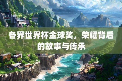 各界世界杯金球奖，荣耀背后的故事与传承