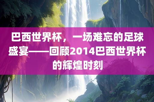 巴西世界杯，一场难忘的足球盛宴——回顾2014巴西世界杯的辉煌时刻