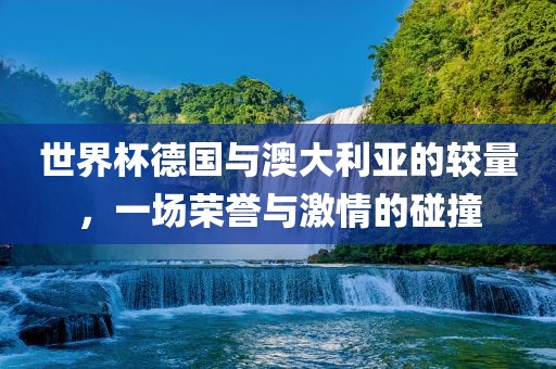 世界杯德国与澳大利亚的较量，一场荣誉与激情的碰撞
