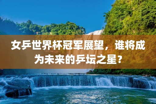 女乒世界杯冠军展望，谁将成为未来的乒坛之星？