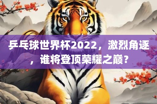 乒乓球世界杯2022，激烈角逐，谁将登顶荣耀之巅？