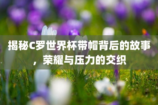 揭秘C罗世界杯带帽背后的故事，荣耀与压力的交织