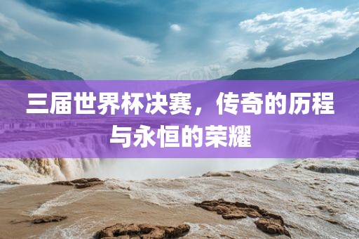 三届世界杯决赛，传奇的历程与永恒的荣耀
