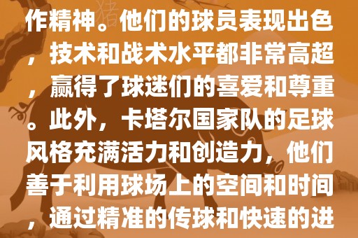 卡塔尔国家队在世界杯足球赛中的表现非常出色。虽然他们的对手实力强大，但卡塔尔队展现出了顽强的斗志和团队合作精神。他们的球员表现出色，技术和战术水平都非常高超，赢得了球迷们的喜爱和尊重。此外，卡塔尔国家队的足球风格充满活力和创造力，他们善于利用球场上的空间和时间，通过精准的传球和快速的进攻来制造威胁。总的来说，卡塔尔国家队是一支充满潜力的队伍，未来有望在国际足球赛场上取得更好的成绩。