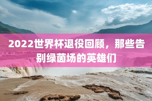 2022世界杯退役回顾，那些告别绿茵场的英雄们