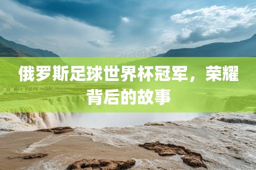 俄罗斯足球世界杯冠军，荣耀背后的故事