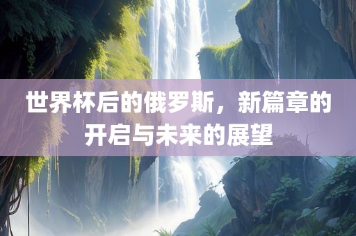 世界杯后的俄罗斯，新篇章的开启与未来的展望