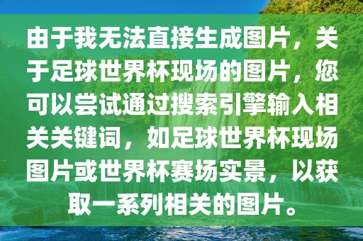 由于我无法直接生成图片，关于足球世界杯现场的图片，您可以尝试通过搜索引擎输入相关关键词，如足球世界杯现场图片或世界杯赛场实景，以获取一系列相关的图片。