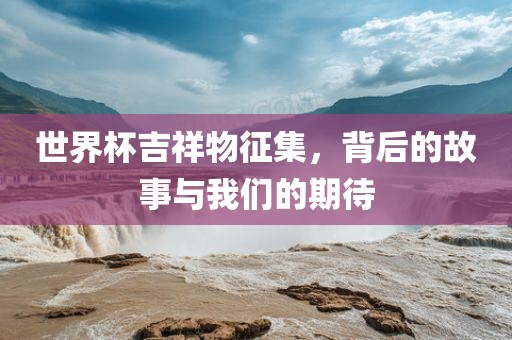 世界杯吉祥物征集，背后的故事与我们的期待