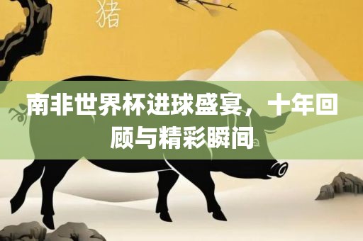南非世界杯进球盛宴，十年回顾与精彩瞬间