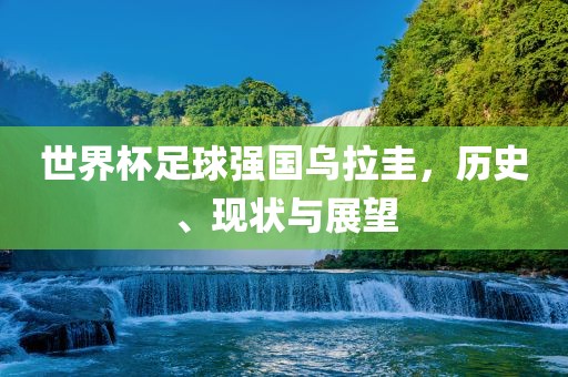 世界杯足球强国乌拉圭，历史、现状与展望