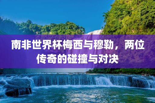 南非世界杯梅西与穆勒，两位传奇的碰撞与对决