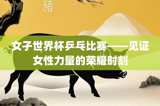 女孑世界杯乒乓比赛——见证女性力量的荣耀时刻