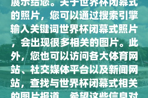 由于照片是静态的，无法直接展示给您。关于世界杯闭幕式的照片，您可以通过搜索引擎输入关键词世界杯闭幕式照片，会出现很多相关的图片。此外，您也可以访问各大体育网站、社交媒体平台以及新闻网站，查找与世界杯闭幕式相关的图片报道。希望这些信息对您有所帮助。