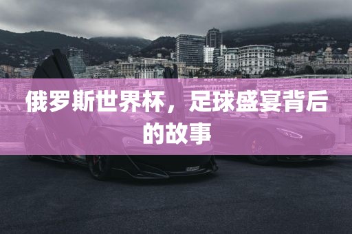 俄罗斯世界杯，足球盛宴背后的故事