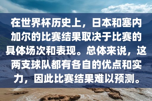 在世界杯历史上，日本和塞内加尔的比赛结果取决于比赛的具体场次和表现。总体来说，这两支球队都有各自的优点和实力，因此比赛结果难以预测。