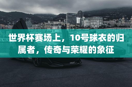 世界杯赛场上，10号球衣的归属者，传奇与荣耀的象征