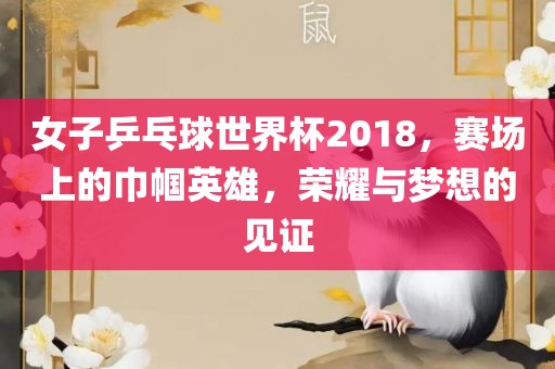 女子乒乓球世界杯2018，赛场上的巾帼英雄，荣耀与梦想的见证