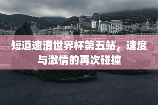 短道速滑世界杯第五站，速度与激情的再次碰撞