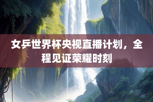 女乒世界杯央视直播计划，全程见证荣耀时刻