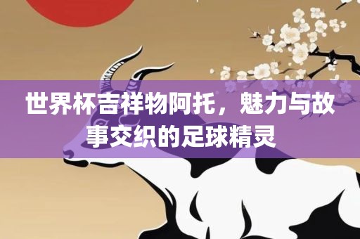 世界杯吉祥物阿托，魅力与故事交织的足球精灵