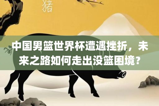 中国男篮世界杯遭遇挫折，未来之路如何走出没篮困境？