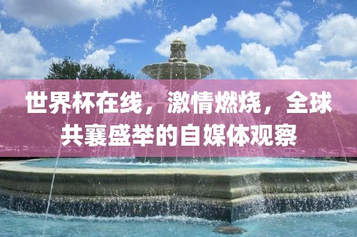 世界杯在线，激情燃烧，全球共襄盛举的自媒体观察