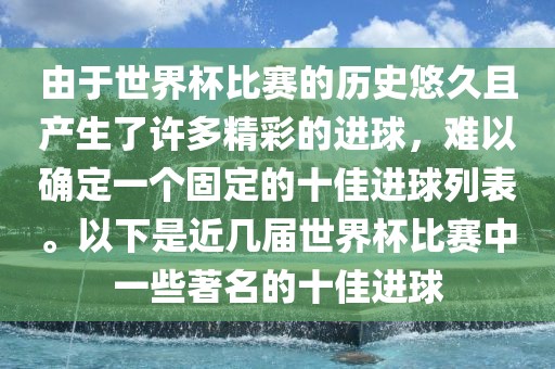 由于世界杯比赛的历史悠久且产生了许多精彩的进球，难以确定一个固定的十佳进球列表。以下是近几届世界杯比赛中一些著名的十佳进球