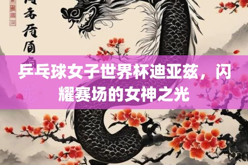 乒乓球女子世界杯迪亚兹，闪耀赛场的女神之光