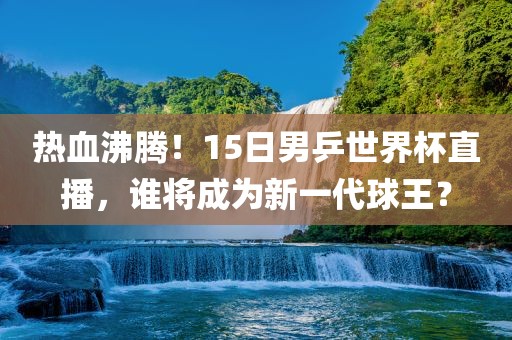 热血沸腾！15日男乒世界杯直播，谁将成为新一代球王？