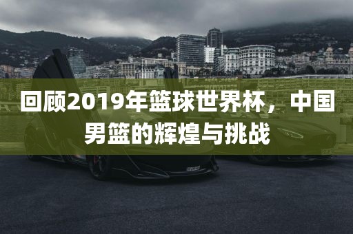 回顾2019年篮球世界杯，中国男篮的辉煌与挑战