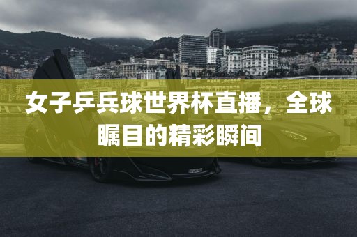 女子乒兵球世界杯直播，全球瞩目的精彩瞬间