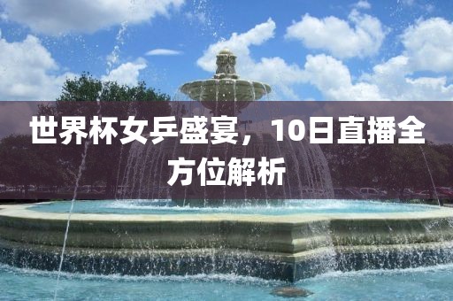 世界杯女乒盛宴，10日直播全方位解析