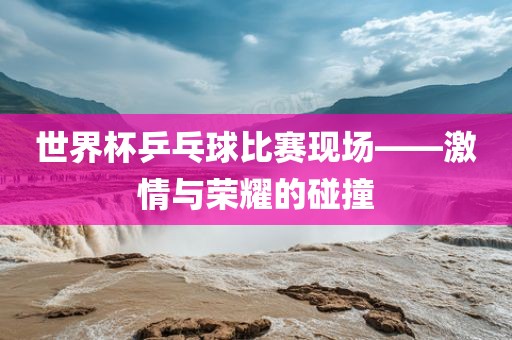 世界杯乒乓球比赛现场——激情与荣耀的碰撞