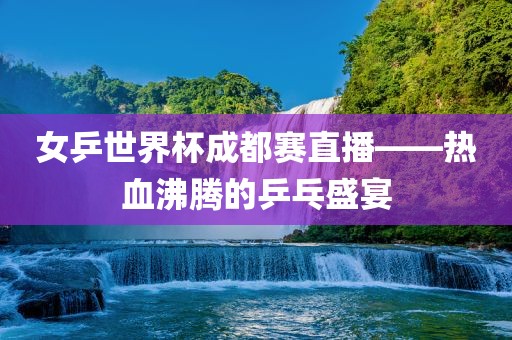 女乒世界杯成都赛直播——热血沸腾的乒乓盛宴