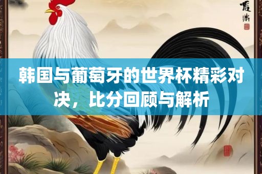 韩国与葡萄牙的世界杯精彩对决，比分回顾与解析
