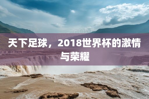 天下足球，2018世界杯的激情与荣耀