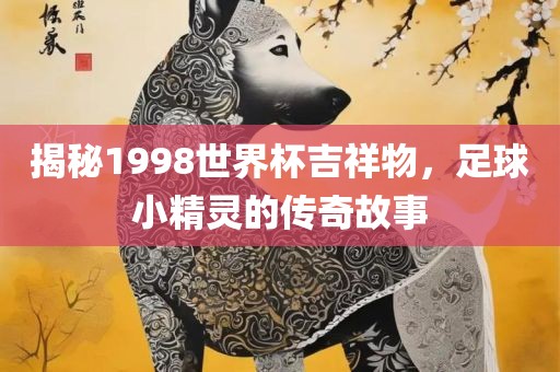 揭秘1998世界杯吉祥物，足球小精灵的传奇故事