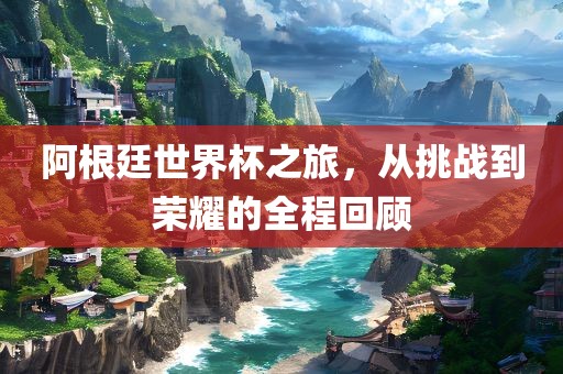 阿根廷世界杯之旅，从挑战到荣耀的全程回顾