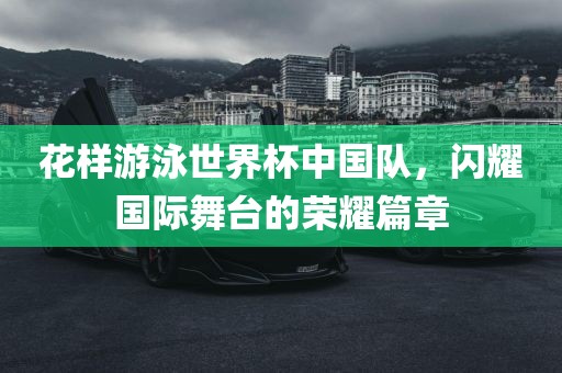 花样游泳世界杯中国队，闪耀国际舞台的荣耀篇章