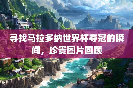 寻找马拉多纳世界杯夺冠的瞬间，珍贵图片回顾