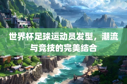 世界杯足球运动员发型，潮流与竞技的完美结合