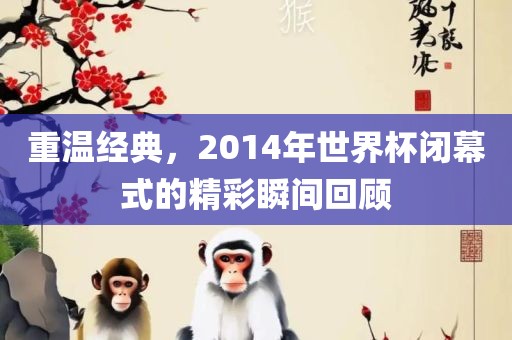 重温经典，2014年世界杯闭幕式的精彩瞬间回顾