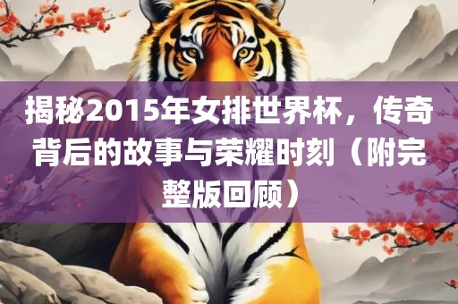 揭秘2015年女排世界杯，传奇背后的故事与荣耀时刻（附完整版回顾）