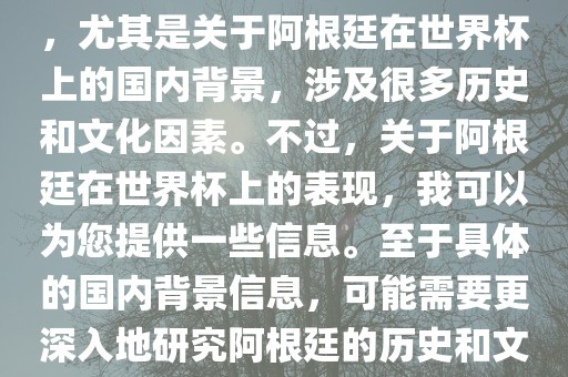 关于阿根廷在世界杯上的表现，尤其是关于阿根廷在世界杯上的国内背景，涉及很多历史和文化因素。不过，关于阿根廷在世界杯上的表现，我可以为您提供一些信息。至于具体的国内背景信息，可能需要更深入地研究阿根廷的历史和文化。