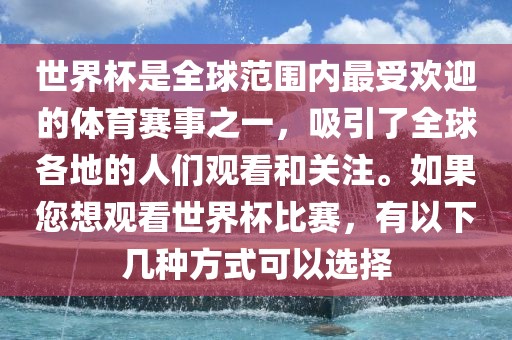 世界杯是全球范围内最受欢迎的体育赛事之一，吸引了全球各地的人们观看和关注。如果您想观看世界杯比赛，有以下几种方式可以选择