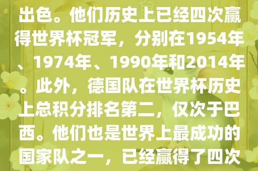德国队在世界杯上的表现非常出色。他们历史上已经四次赢得世界杯冠军，分别在1954年、1974年、1990年和2014年。此外，德国队在世界杯历史上总积分排名第二，仅次于巴西。他们也是世界上最成功的国家队之一，已经赢得了四次世界杯冠军和多次进入决赛。