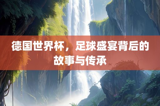 德国世界杯，足球盛宴背后的故事与传承