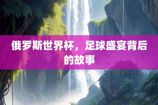 俄罗斯世界杯，足球盛宴背后的故事