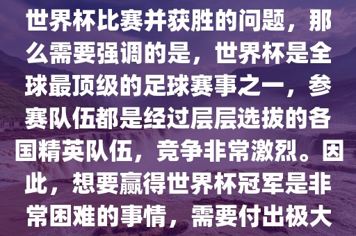 如果您是在询问关于如何参与世界杯比赛并获胜的问题，那么需要强调的是，世界杯是全球最顶级的足球赛事之一，参赛队伍都是经过层层选拔的各国精英队伍，竞争非常激烈。因此，想要赢得世界杯冠军是非常困难的事情，需要付出极大的努力和实力。